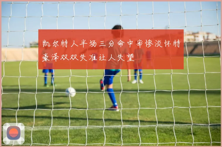 凯尔特人半场三分命中率惨淡怀特豪泽双双失准让人失望