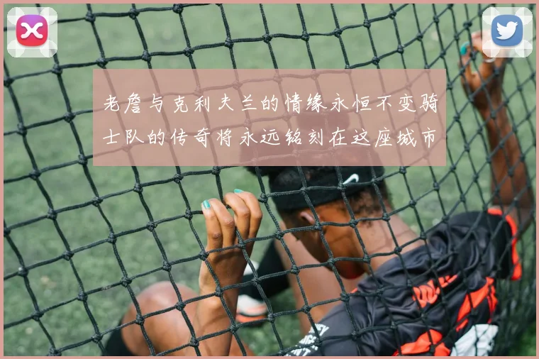 老詹与克利夫兰的情缘永恒不变骑士队的传奇将永远铭刻在这座城市