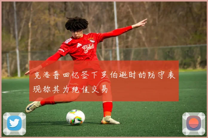 克洛普回忆签下罗伯逊时的防守表现称其为绝佳交易