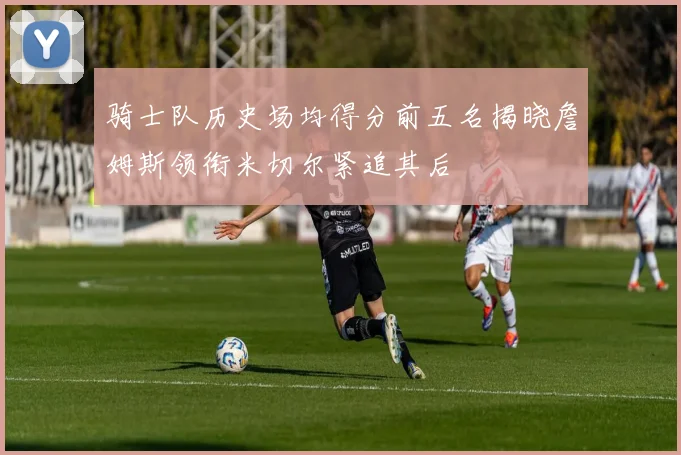 骑士队历史场均得分前五名揭晓詹姆斯领衔米切尔紧追其后