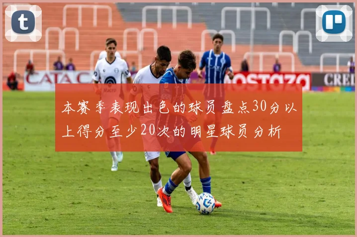 本赛季表现出色的球员盘点30分以上得分至少20次的明星球员分析