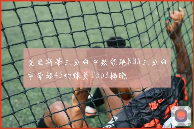 克里斯蒂三分命中数领跑NBA三分命中率超45的球员Top3揭晓
