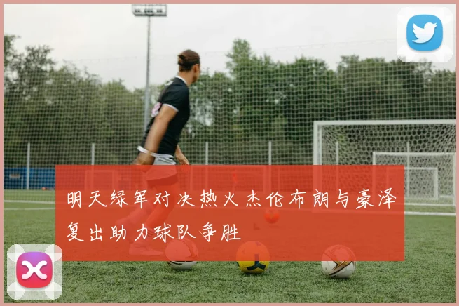 明天绿军对决热火杰伦布朗与豪泽复出助力球队争胜