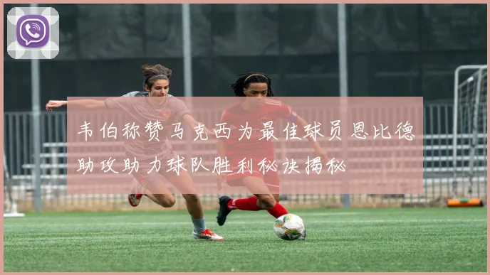 韦伯称赞马克西为最佳球员恩比德助攻助力球队胜利秘诀揭秘