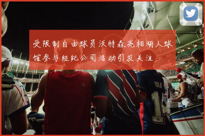 受限制自由球员沃特森亮相湖人球馆参与经纪公司活动引发关注