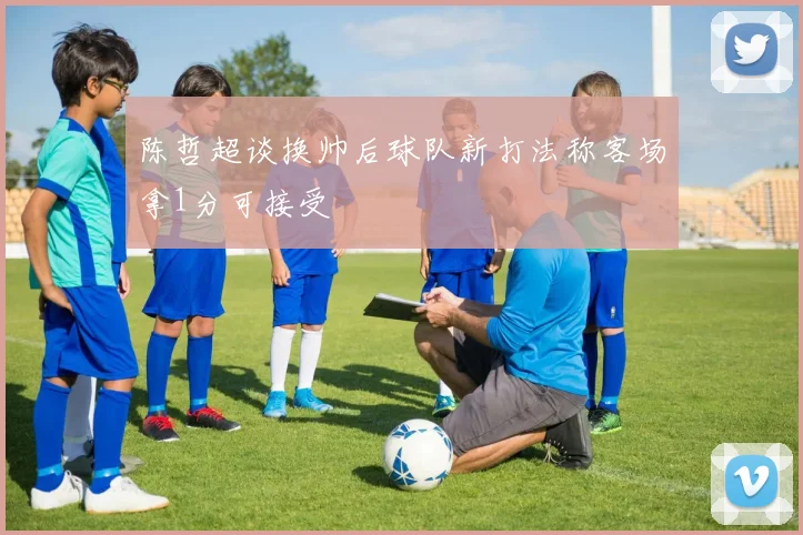 陈哲超谈换帅后球队新打法称客场拿1分可接受