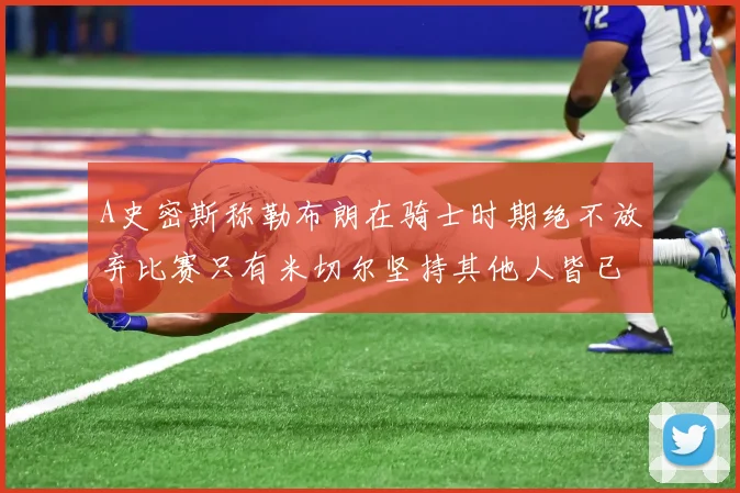 A史密斯称勒布朗在骑士时期绝不放弃比赛只有米切尔坚持其他人皆已放弃