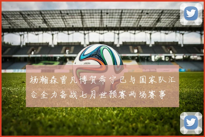 杨瀚森曾凡博贺希宁已与国家队汇合全力备战七月世预赛两场赛事