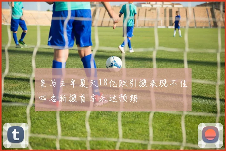 皇马去年夏天18亿欧引援表现不佳四名新援首季未达预期