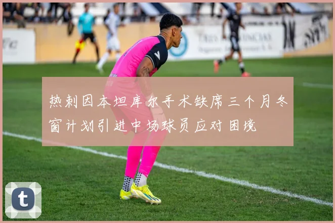 热刺因本坦库尔手术缺席三个月冬窗计划引进中场球员应对困境