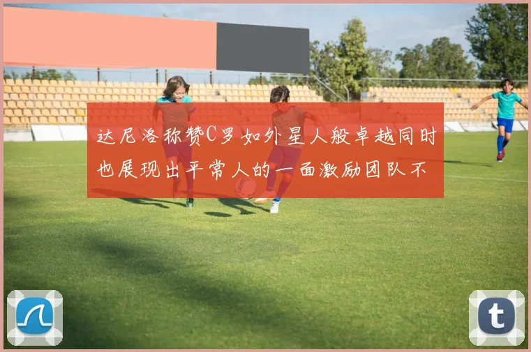 达尼洛称赞C罗如外星人般卓越同时也展现出平常人的一面激励团队不断进步