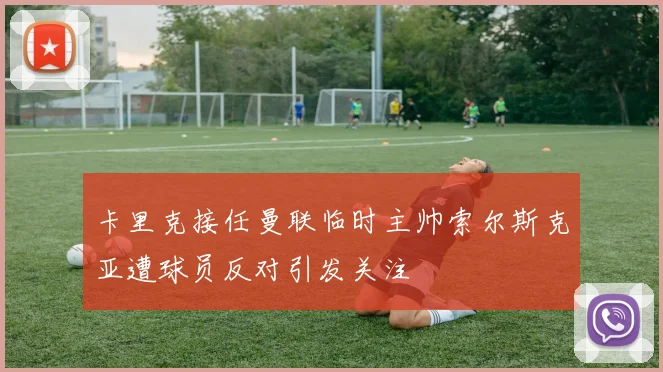 卡里克接任曼联临时主帅索尔斯克亚遭球员反对引发关注