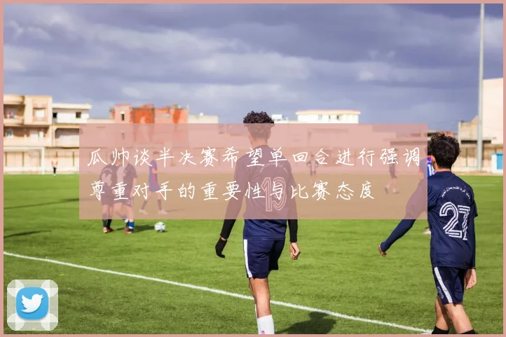 瓜帅谈半决赛希望单回合进行强调尊重对手的重要性与比赛态度