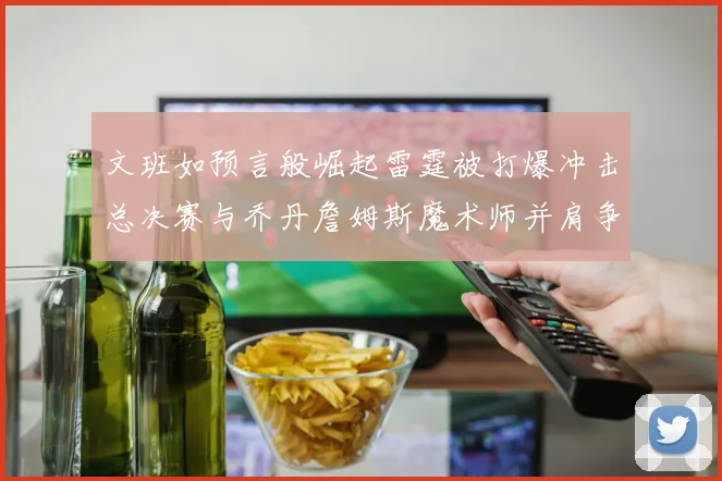 文班如预言般崛起雷霆被打爆冲击总决赛与乔丹詹姆斯魔术师并肩争首冠