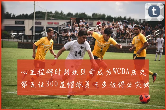心里程碑时刻坎贝奇成为WCBA历史第五位300盖帽球员卡多佐得分突破1000大关