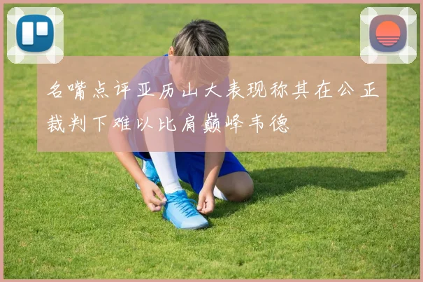 名嘴点评亚历山大表现称其在公正裁判下难以比肩巅峰韦德